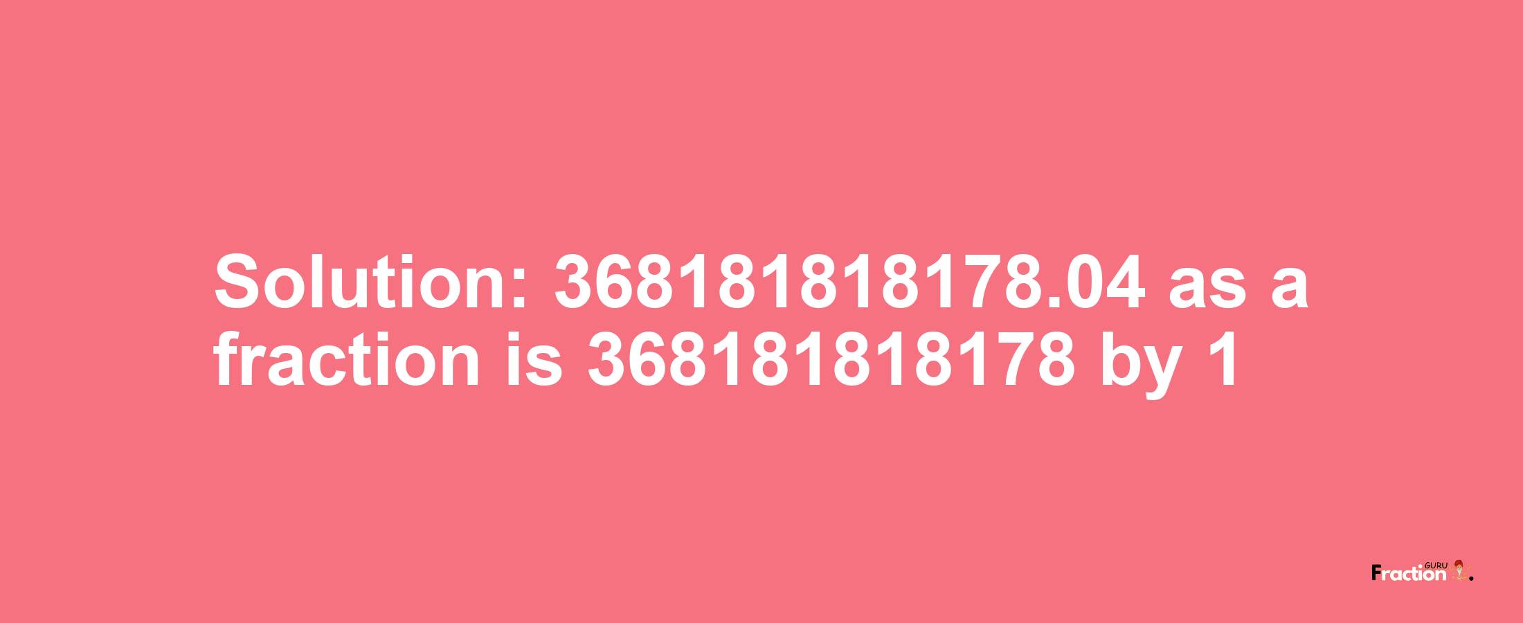 Solution:368181818178.04 as a fraction is 368181818178/1